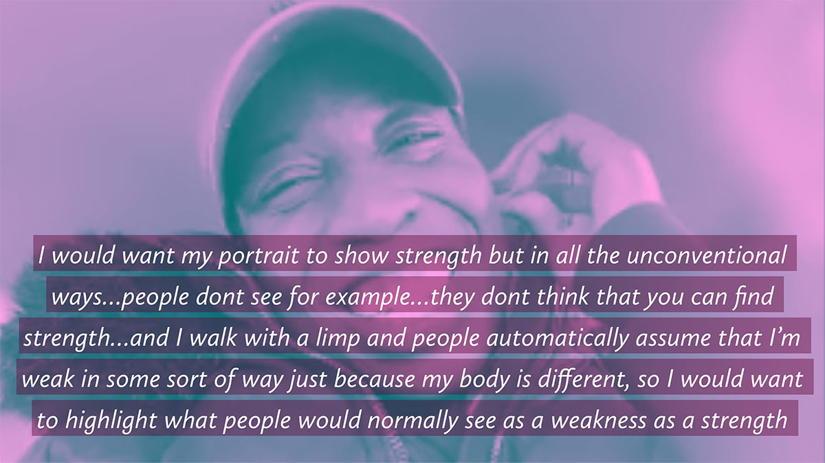 a photo of a person with the quote -I would want my portrait to show strength but in all the unconventional ways…people dont see for example…they dont think that you can find
strength…and I walk with a limp and people automatically assume that I'm weak in some sort of way just because my body is different, so I would want to highlight what people would normally see as a weakness as a strength